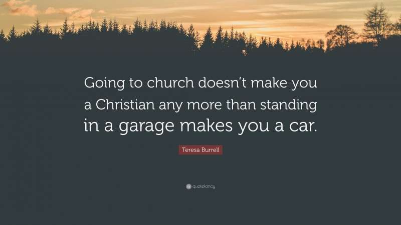 Teresa Burrell Quote: “Going to church doesn’t make you a Christian any more than standing in a garage makes you a car.”