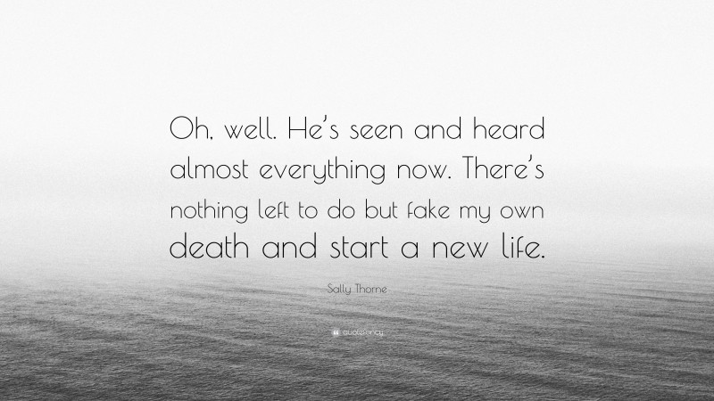 Sally Thorne Quote: “Oh, well. He’s seen and heard almost everything now. There’s nothing left to do but fake my own death and start a new life.”