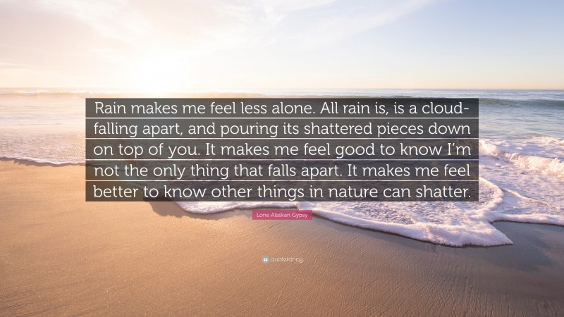 Lone Alaskan Gypsy Quote: “Rain makes me feel less alone. All rain is, is a cloud- falling apart, and pouring its shattered pieces down on top of you. It makes me feel good to know I’m not the only thing that falls apart. It makes me feel better to know other things in nature can shatter.”