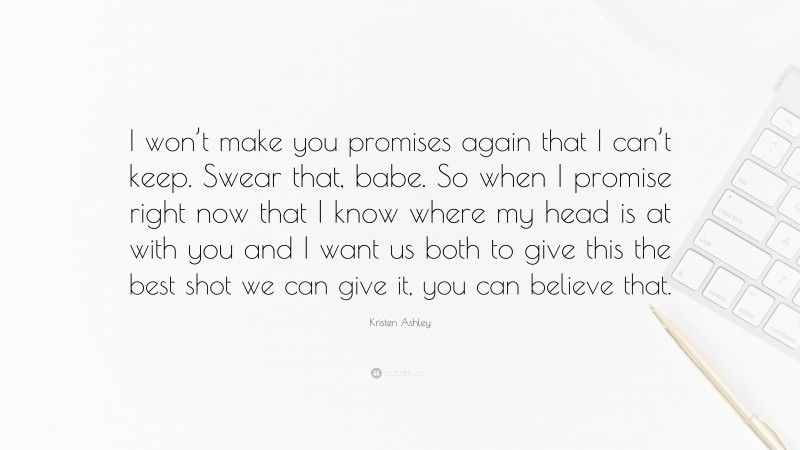 Kristen Ashley Quote: “I won’t make you promises again that I can’t keep. Swear that, babe. So when I promise right now that I know where my head is at with you and I want us both to give this the best shot we can give it, you can believe that.”