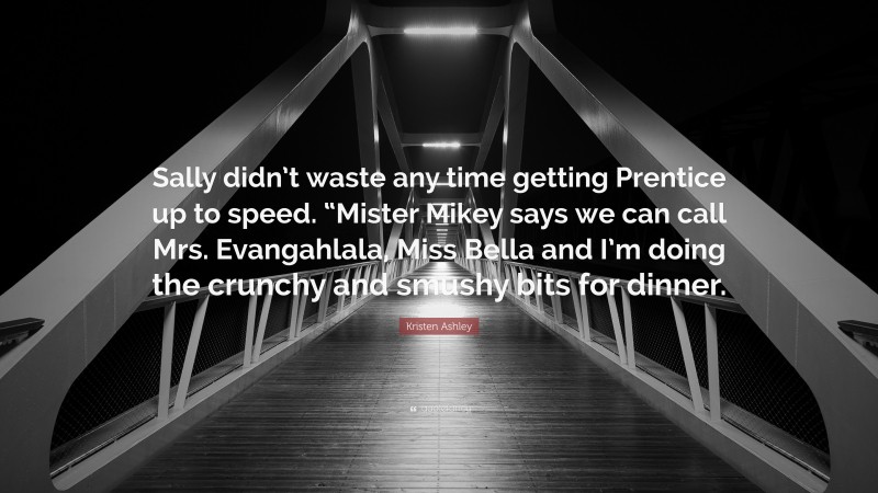 Kristen Ashley Quote: “Sally didn’t waste any time getting Prentice up to speed. “Mister Mikey says we can call Mrs. Evangahlala, Miss Bella and I’m doing the crunchy and smushy bits for dinner.”