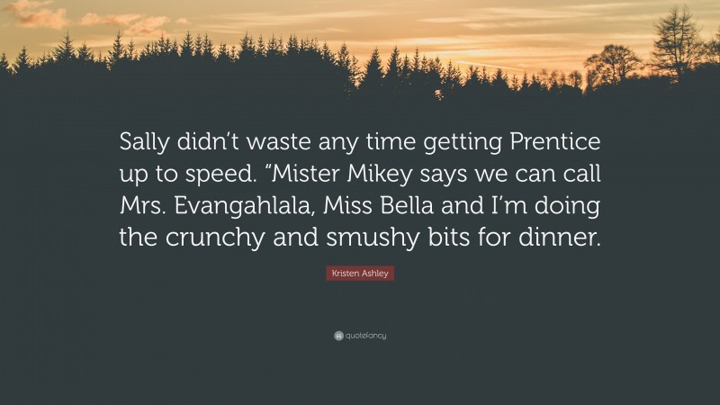 Kristen Ashley Quote: “Sally didn’t waste any time getting Prentice up to speed. “Mister Mikey says we can call Mrs. Evangahlala, Miss Bella and I’m doing the crunchy and smushy bits for dinner.”