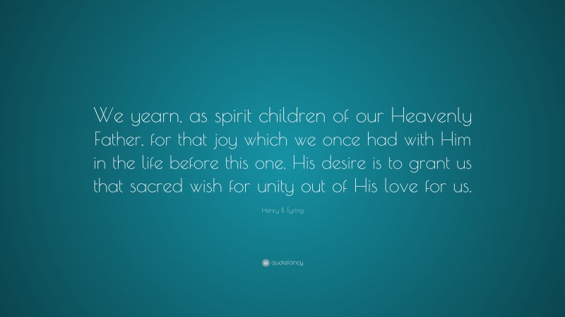 Henry B. Eyring Quote: “We yearn, as spirit children of our Heavenly Father, for that joy which we once had with Him in the life before this one. His desire is to grant us that sacred wish for unity out of His love for us.”