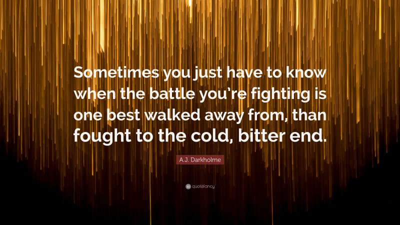 A.J. Darkholme Quote: “Sometimes you just have to know when the battle you’re fighting is one best walked away from, than fought to the cold, bitter end.”