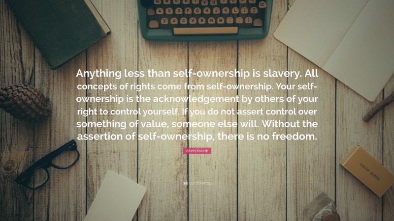 Adam Kokesh Quote: “Anything less than self-ownership is slavery. All concepts of rights come from self-ownership. Your self-ownership is the acknowledgement by others of your right to control yourself. If you do not assert control over something of value, someone else will. Without the assertion of self-ownership, there is no freedom.”