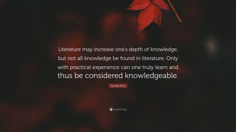 Lynette Noni Quote: “Literature may increase one’s depth of knowledge, but not all knowledge be found in literature. Only with practical experience can one truly learn and thus be considered knowledgeable.”