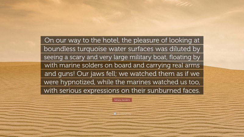 Sahara Sanders Quote: “On our way to the hotel, the pleasure of looking at boundless turquoise water surfaces was diluted by seeing a scary and very large military boat, floating by with marine solders on board and carrying real arms and guns! Our jaws fell; we watched them as if we were hypnotized, while the marines watched us too, with serious expressions on their sunburned faces.”