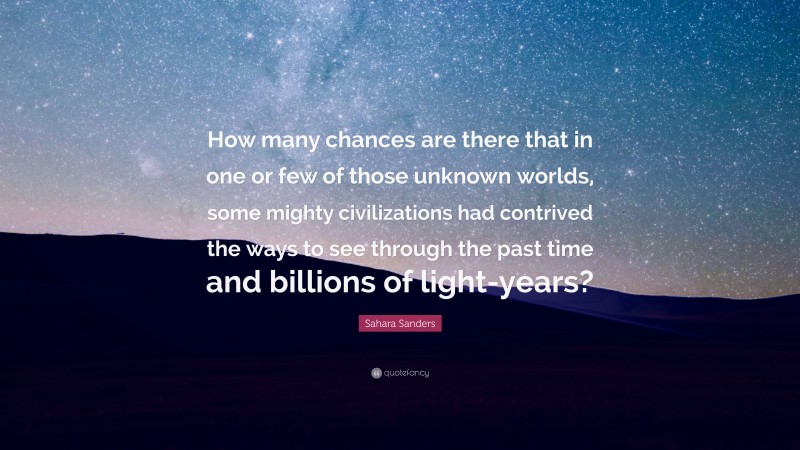 Sahara Sanders Quote: “How many chances are there that in one or few of those unknown worlds, some mighty civilizations had contrived the ways to see through the past time and billions of light-years?”