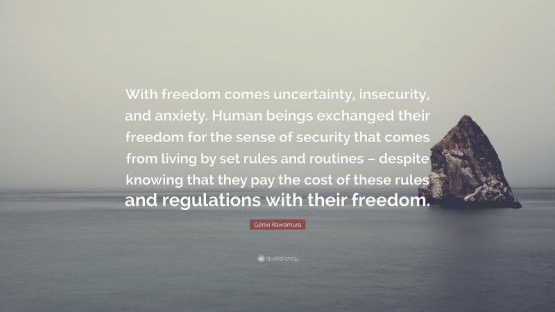 Genki Kawamura Quote: “With freedom comes uncertainty, insecurity, and anxiety. Human beings exchanged their freedom for the sense of security that comes from living by set rules and routines – despite knowing that they pay the cost of these rules and regulations with their freedom.”