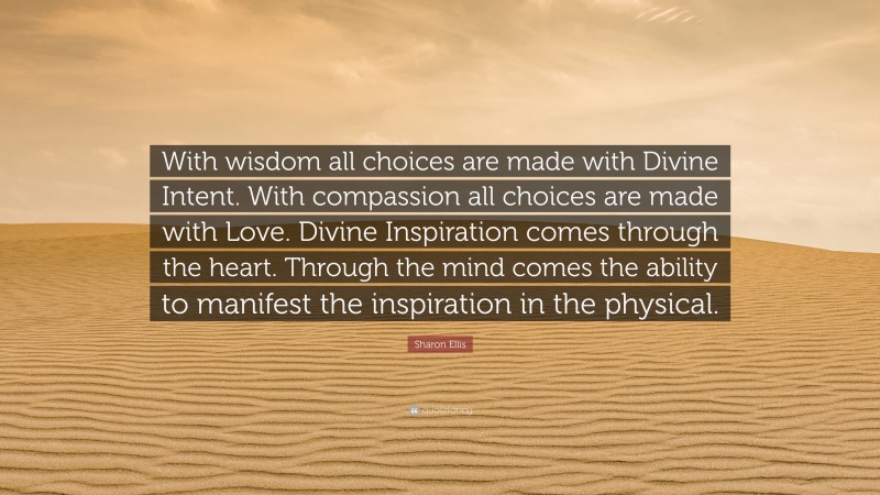 Sharon Ellis Quote: “With wisdom all choices are made with Divine Intent. With compassion all choices are made with Love. Divine Inspiration comes through the heart. Through the mind comes the ability to manifest the inspiration in the physical.”