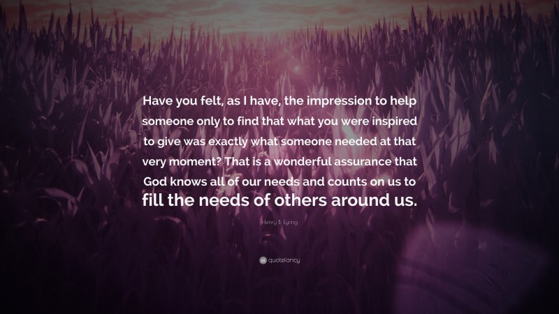 Henry B. Eyring Quote: “Have you felt, as I have, the impression to help someone only to find that what you were inspired to give was exactly what someone needed at that very moment? That is a wonderful assurance that God knows all of our needs and counts on us to fill the needs of others around us.”