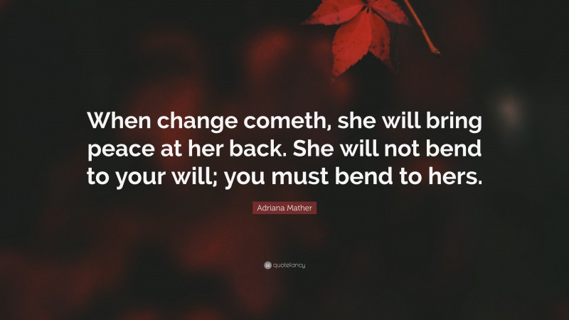 Adriana Mather Quote: “When change cometh, she will bring peace at her back. She will not bend to your will; you must bend to hers.”
