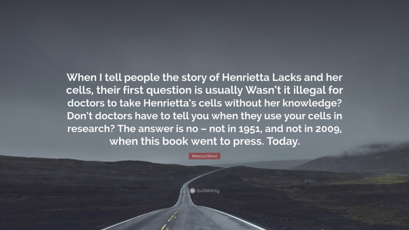 Rebecca Skloot Quote: “When I tell people the story of Henrietta Lacks and her cells, their first question is usually Wasn’t it illegal for doctors to take Henrietta’s cells without her knowledge? Don’t doctors have to tell you when they use your cells in research? The answer is no – not in 1951, and not in 2009, when this book went to press. Today.”