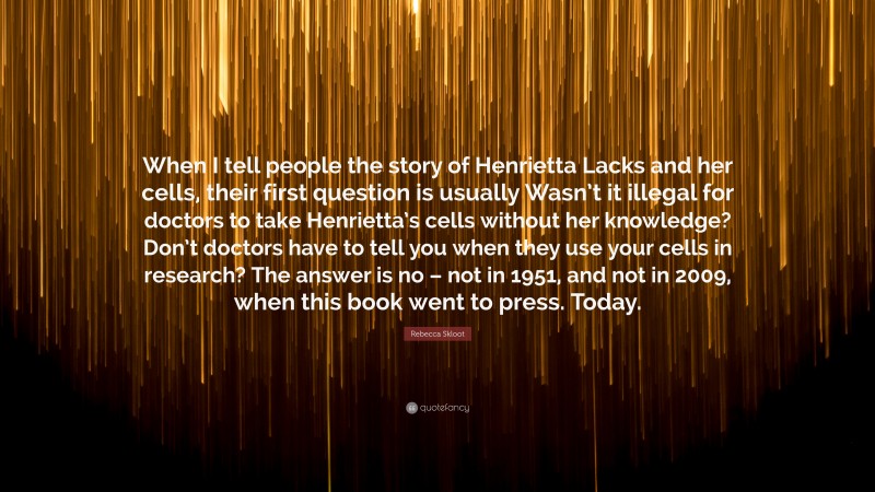 Rebecca Skloot Quote: “When I tell people the story of Henrietta Lacks and her cells, their first question is usually Wasn’t it illegal for doctors to take Henrietta’s cells without her knowledge? Don’t doctors have to tell you when they use your cells in research? The answer is no – not in 1951, and not in 2009, when this book went to press. Today.”