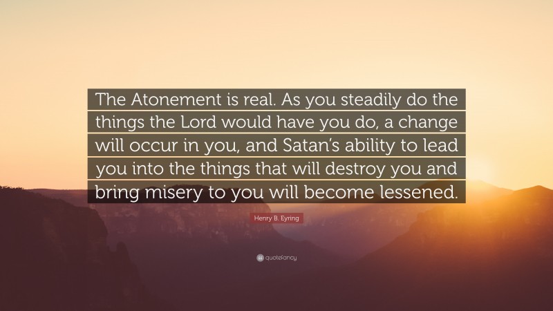 Henry B. Eyring Quote: “The Atonement is real. As you steadily do the things the Lord would have you do, a change will occur in you, and Satan’s ability to lead you into the things that will destroy you and bring misery to you will become lessened.”