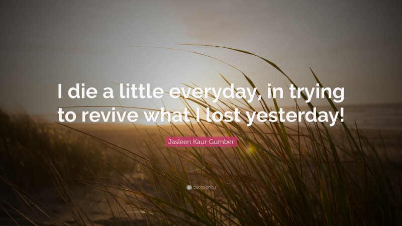 Jasleen Kaur Gumber Quote: “I die a little everyday, in trying to revive what I lost yesterday!”