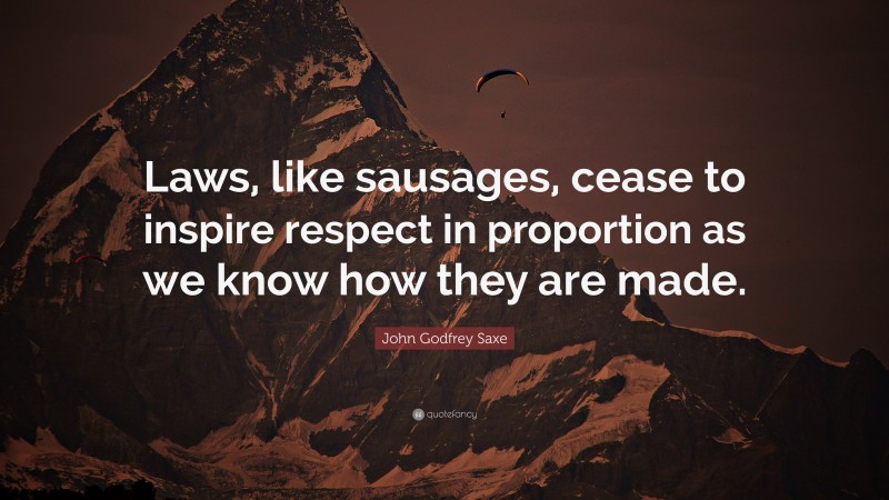 John Godfrey Saxe Quote: “Laws, like sausages, cease to inspire respect in proportion as we know how they are made.”