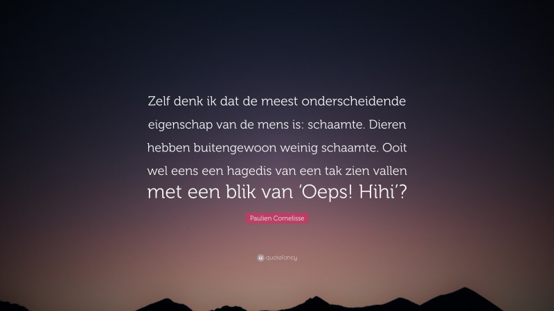 Paulien Cornelisse Quote: “Zelf denk ik dat de meest onderscheidende eigenschap van de mens is: schaamte. Dieren hebben buitengewoon weinig schaamte. Ooit wel eens een hagedis van een tak zien vallen met een blik van ‘Oeps! Hihi’?”