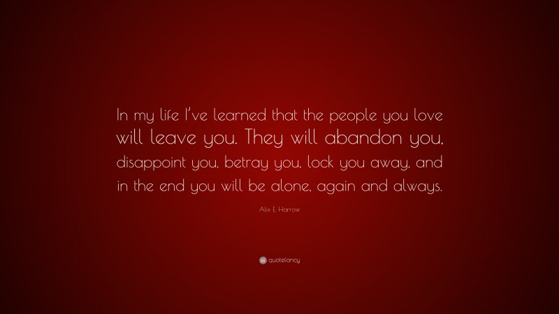 Alix E. Harrow Quote: “In my life I’ve learned that the people you love will leave you. They will abandon you, disappoint you, betray you, lock you away, and in the end you will be alone, again and always.”