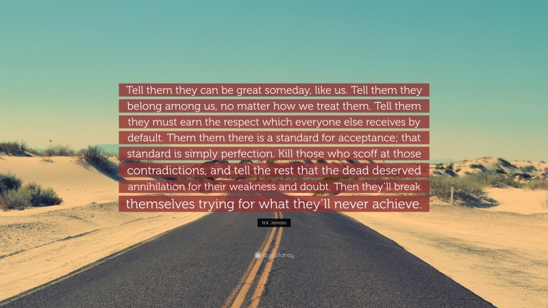 N.K. Jemisin Quote: “Tell them they can be great someday, like us. Tell them they belong among us, no matter how we treat them. Tell them they must earn the respect which everyone else receives by default. Them them there is a standard for acceptance; that standard is simply perfection. Kill those who scoff at those contradictions, and tell the rest that the dead deserved annihilation for their weakness and doubt. Then they’ll break themselves trying for what they’ll never achieve.”