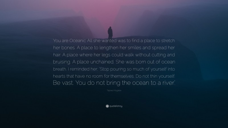 Tapiwa Mugabe Quote: “You are Oceanic All she wanted was to find a place to stretch her bones. A place to lengthen her smiles and spread her hair. A place where her legs could walk without cutting and bruising. A place unchained. She was born out of ocean breath. I reminded her; ‘Stop pouring so much of yourself into hearts that have no room for themselves. Do not thin yourself. Be vast. You do not bring the ocean to a river’.”