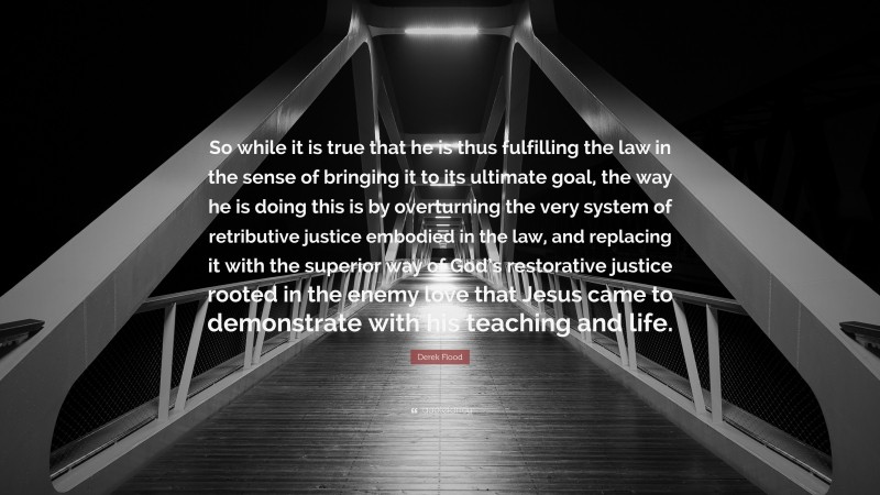 Derek Flood Quote: “So while it is true that he is thus fulfilling the law in the sense of bringing it to its ultimate goal, the way he is doing this is by overturning the very system of retributive justice embodied in the law, and replacing it with the superior way of God’s restorative justice rooted in the enemy love that Jesus came to demonstrate with his teaching and life.”