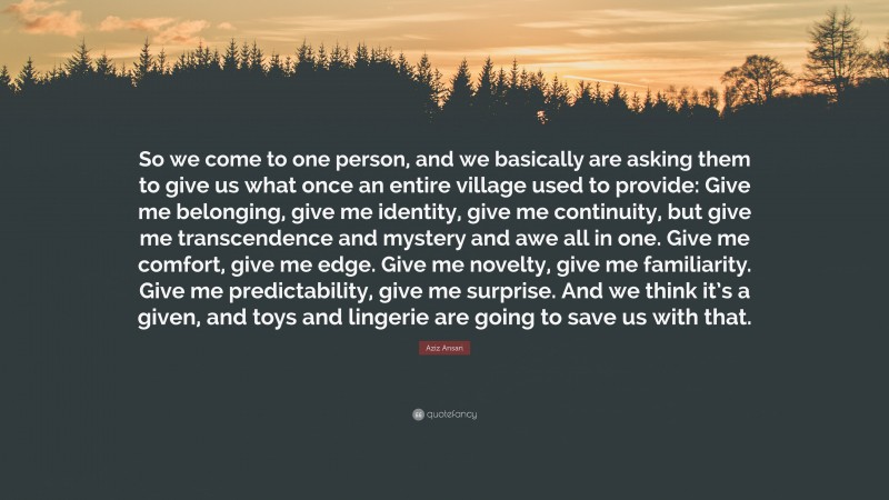 Aziz Ansari Quote: “So we come to one person, and we basically are asking them to give us what once an entire village used to provide: Give me belonging, give me identity, give me continuity, but give me transcendence and mystery and awe all in one. Give me comfort, give me edge. Give me novelty, give me familiarity. Give me predictability, give me surprise. And we think it’s a given, and toys and lingerie are going to save us with that.”