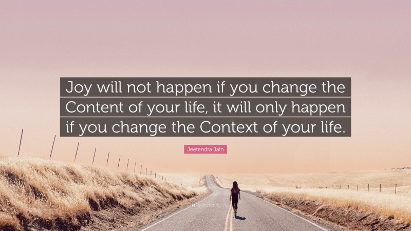 Jeetendra Jain Quote: “Joy will not happen if you change the Content of your life, it will only happen if you change the Context of your life.”