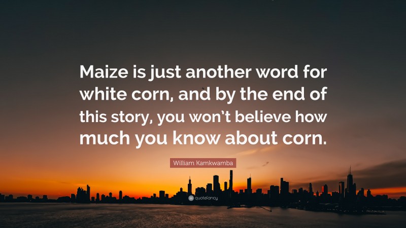 William Kamkwamba Quote: “Maize is just another word for white corn, and by the end of this story, you won’t believe how much you know about corn.”