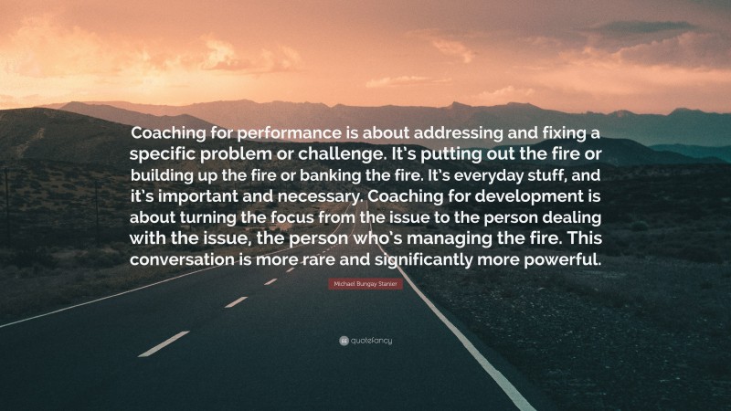 Michael Bungay Stanier Quote: “Coaching for performance is about addressing and fixing a specific problem or challenge. It’s putting out the fire or building up the fire or banking the fire. It’s everyday stuff, and it’s important and necessary. Coaching for development is about turning the focus from the issue to the person dealing with the issue, the person who’s managing the fire. This conversation is more rare and significantly more powerful.”