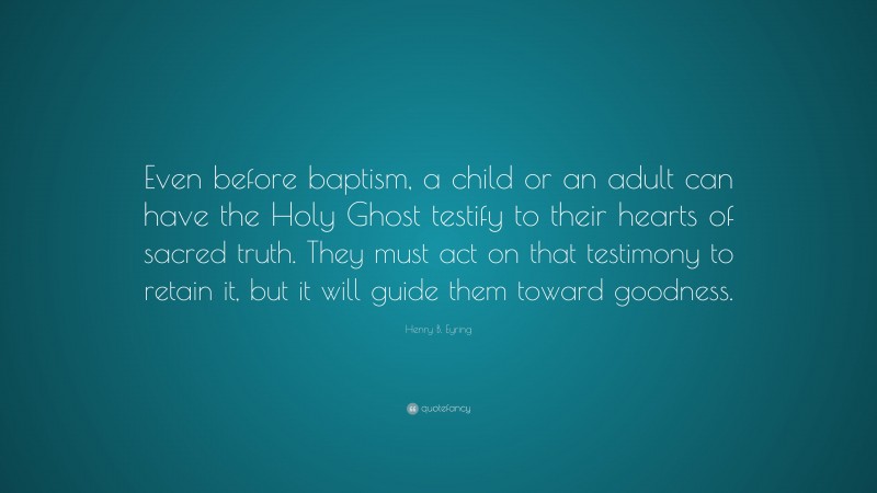 Henry B. Eyring Quote: “Even before baptism, a child or an adult can have the Holy Ghost testify to their hearts of sacred truth. They must act on that testimony to retain it, but it will guide them toward goodness.”