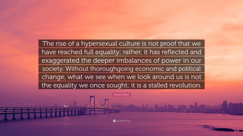 Natasha Walter Quote: “The rise of a hypersexual culture is not proof that we have reached full equality; rather, it has reflected and exaggerated the deeper imbalances of power in our society. Without thoroughgoing economic and political change, what we see when we look around us is not the equality we once sought; it is a stalled revolution.”
