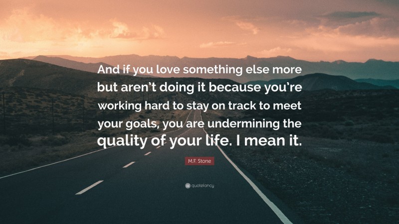 M.F. Stone Quote: “And if you love something else more but aren’t doing it because you’re working hard to stay on track to meet your goals, you are undermining the quality of your life. I mean it.”