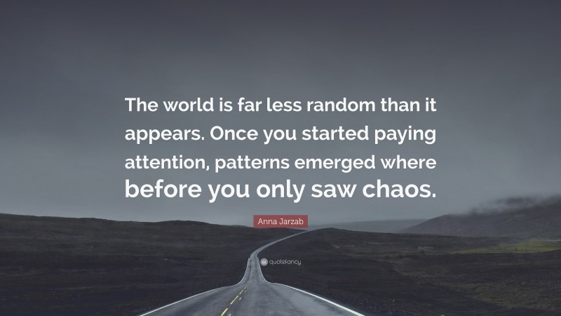 Anna Jarzab Quote: “The world is far less random than it appears. Once you started paying attention, patterns emerged where before you only saw chaos.”