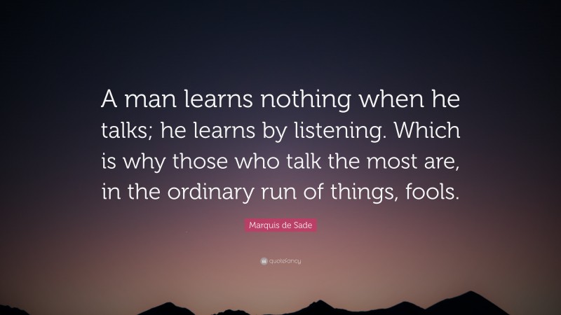 Marquis de Sade Quote: “A man learns nothing when he talks; he learns by listening. Which is why those who talk the most are, in the ordinary run of things, fools.”