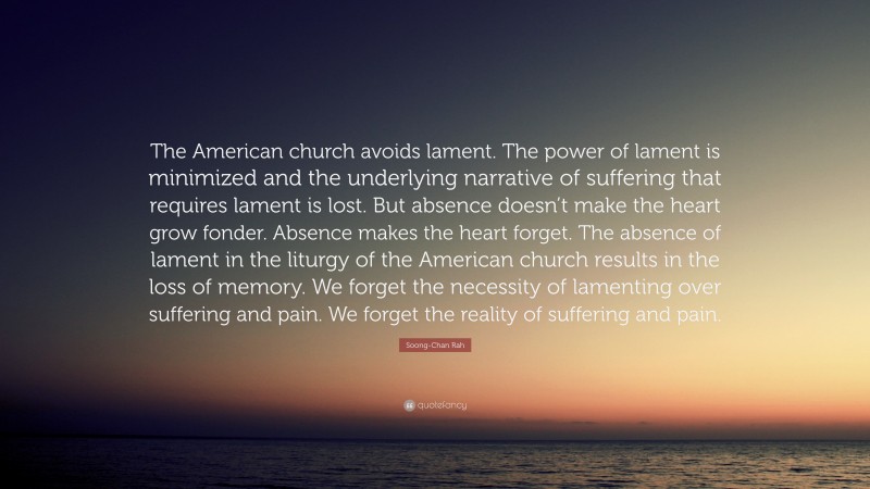 Soong-Chan Rah Quote: “The American church avoids lament. The power of lament is minimized and the underlying narrative of suffering that requires lament is lost. But absence doesn’t make the heart grow fonder. Absence makes the heart forget. The absence of lament in the liturgy of the American church results in the loss of memory. We forget the necessity of lamenting over suffering and pain. We forget the reality of suffering and pain.”