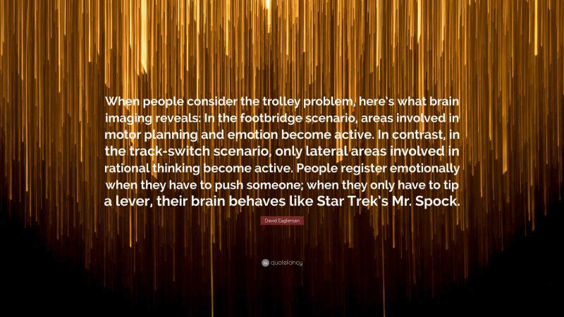 David Eagleman Quote: “When people consider the trolley problem, here’s what brain imaging reveals: In the footbridge scenario, areas involved in motor planning and emotion become active. In contrast, in the track-switch scenario, only lateral areas involved in rational thinking become active. People register emotionally when they have to push someone; when they only have to tip a lever, their brain behaves like Star Trek’s Mr. Spock.”