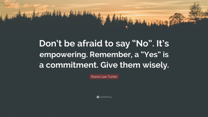 Sharon Law Tucker Quote: “Don’t be afraid to say “No”. It’s empowering. Remember, a “Yes” is a commitment. Give them wisely.”