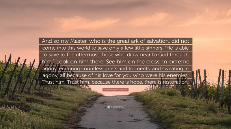 Charles Haddon Spurgeon Quote: “And so my Master, who is the great ark of salvation, did not come into this world to save only a few little sinners. “He is able to save to the uttermost those who draw near to God through him.” Look on him there. See him on the cross, in extreme agony, enduring countless griefs and torments, and sweating in agony, all because of his love for you who were his enemies. Trust him. Trust him, because there is hope, there is restoration.”
