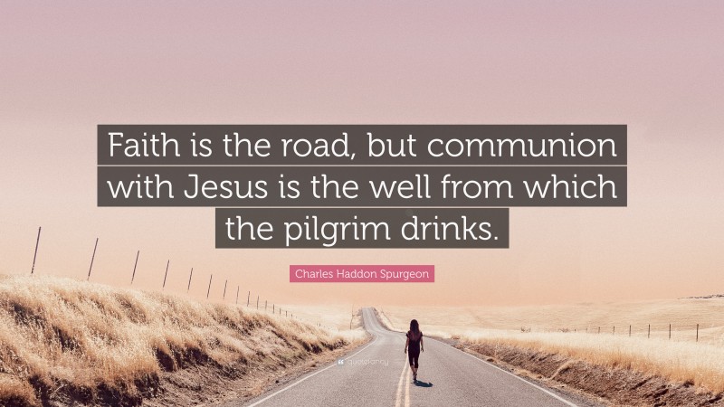 Charles Haddon Spurgeon Quote: “Faith is the road, but communion with Jesus is the well from which the pilgrim drinks.”