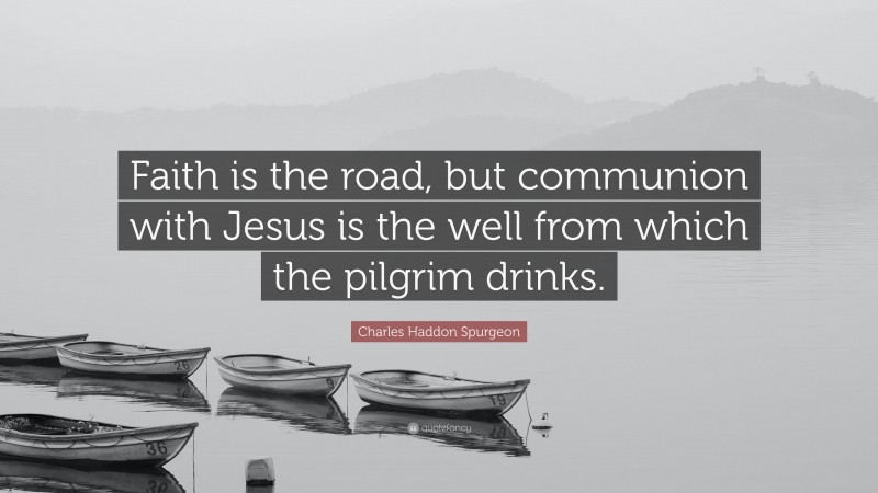Charles Haddon Spurgeon Quote: “Faith is the road, but communion with Jesus is the well from which the pilgrim drinks.”