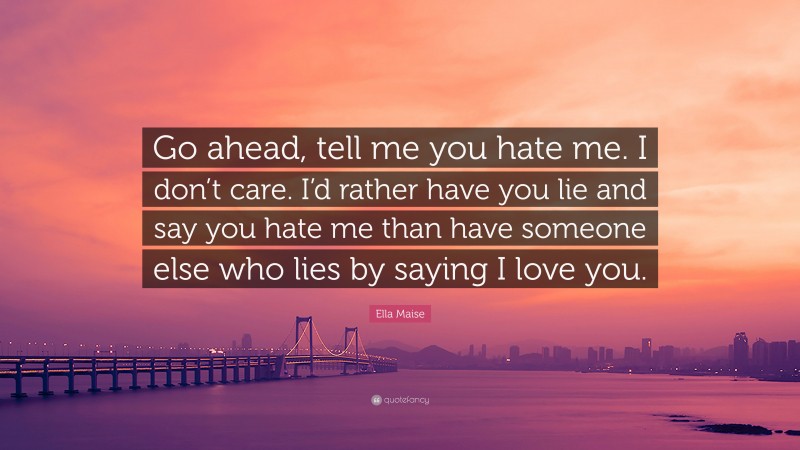 Ella Maise Quote: “Go ahead, tell me you hate me. I don’t care. I’d rather have you lie and say you hate me than have someone else who lies by saying I love you.”