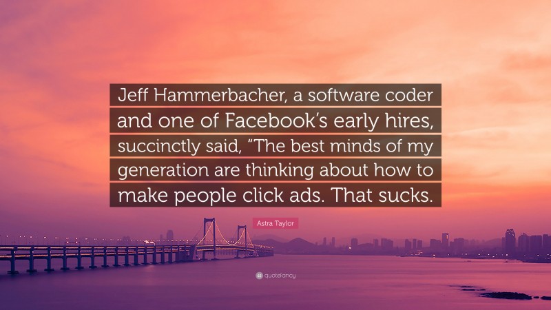 Astra Taylor Quote: “Jeff Hammerbacher, a software coder and one of Facebook’s early hires, succinctly said, “The best minds of my generation are thinking about how to make people click ads. That sucks.”