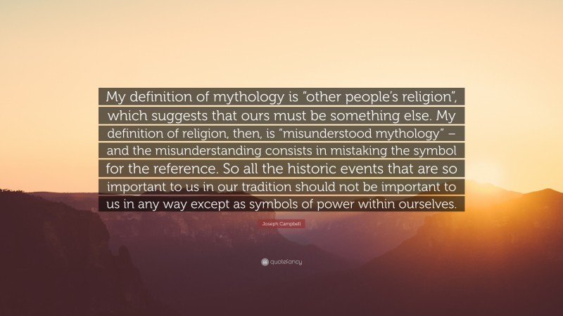 Joseph Campbell Quote: “My definition of mythology is “other people’s religion”, which suggests that ours must be something else. My definition of religion, then, is “misunderstood mythology” – and the misunderstanding consists in mistaking the symbol for the reference. So all the historic events that are so important to us in our tradition should not be important to us in any way except as symbols of power within ourselves.”