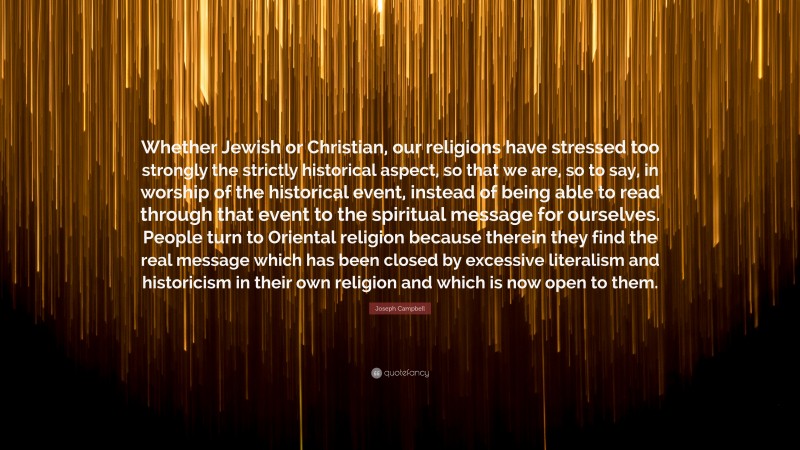 Joseph Campbell Quote: “Whether Jewish or Christian, our religions have stressed too strongly the strictly historical aspect, so that we are, so to say, in worship of the historical event, instead of being able to read through that event to the spiritual message for ourselves. People turn to Oriental religion because therein they find the real message which has been closed by excessive literalism and historicism in their own religion and which is now open to them.”
