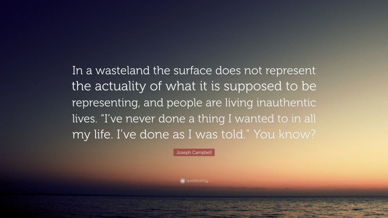 Joseph Campbell Quote: “In a wasteland the surface does not represent the actuality of what it is supposed to be representing, and people are living inauthentic lives. “I’ve never done a thing I wanted to in all my life. I’ve done as I was told.” You know?”