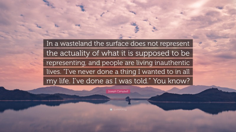 Joseph Campbell Quote: “In a wasteland the surface does not represent the actuality of what it is supposed to be representing, and people are living inauthentic lives. “I’ve never done a thing I wanted to in all my life. I’ve done as I was told.” You know?”