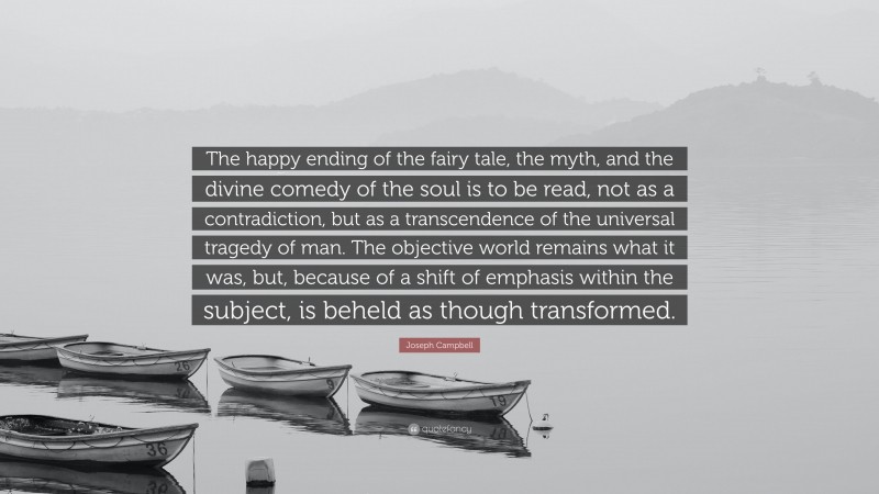 Joseph Campbell Quote: “The happy ending of the fairy tale, the myth, and the divine comedy of the soul is to be read, not as a contradiction, but as a transcendence of the universal tragedy of man. The objective world remains what it was, but, because of a shift of emphasis within the subject, is beheld as though transformed.”