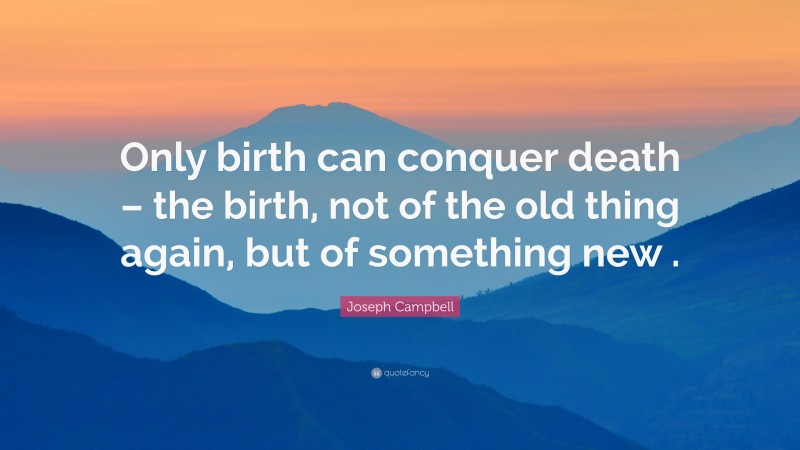 Joseph Campbell Quote: “Only birth can conquer death – the birth, not of the old thing again, but of something new .”