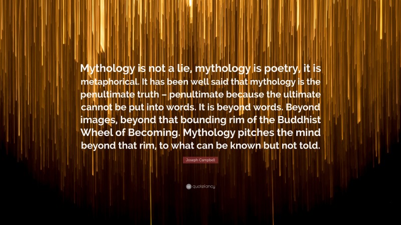 Joseph Campbell Quote: “Mythology is not a lie, mythology is poetry, it is metaphorical. It has been well said that mythology is the penultimate truth – penultimate because the ultimate cannot be put into words. It is beyond words. Beyond images, beyond that bounding rim of the Buddhist Wheel of Becoming. Mythology pitches the mind beyond that rim, to what can be known but not told.”